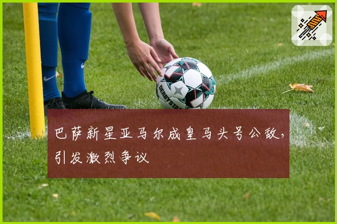 巴萨新星亚马尔成皇马头号公敌，引发激烈争议