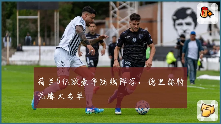 荷兰6亿欧豪华防线阵容，德里赫特无缘大名单