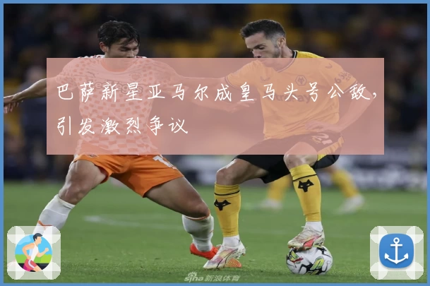 巴萨新星亚马尔成皇马头号公敌，引发激烈争议
