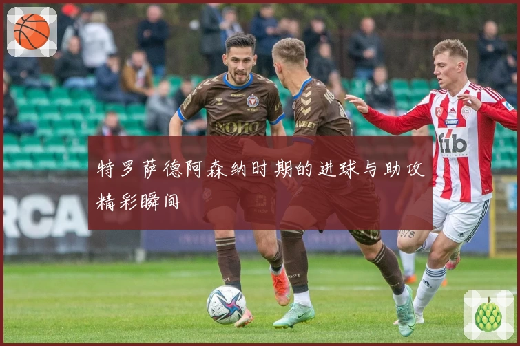 特罗萨德阿森纳时期的进球与助攻精彩瞬间