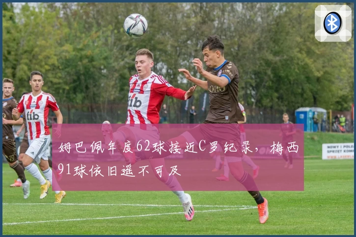 姆巴佩年度62球接近C罗纪录，梅西91球依旧遥不可及