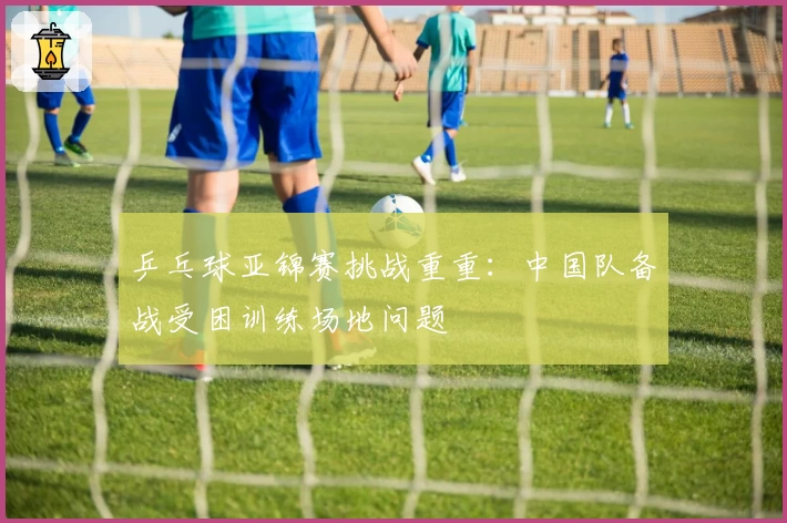 乒乓球亚锦赛挑战重重：中国队备战受困训练场地问题