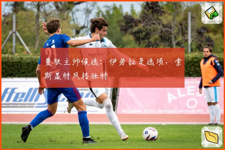 曼联主帅候选：伊劳拉是选项，索斯盖特风格独特