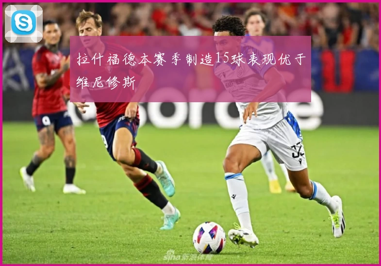 拉什福德本赛季制造15球表现优于维尼修斯