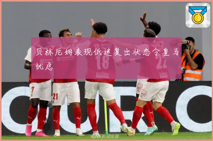 贝林厄姆表现低迷复出状态令皇马忧虑