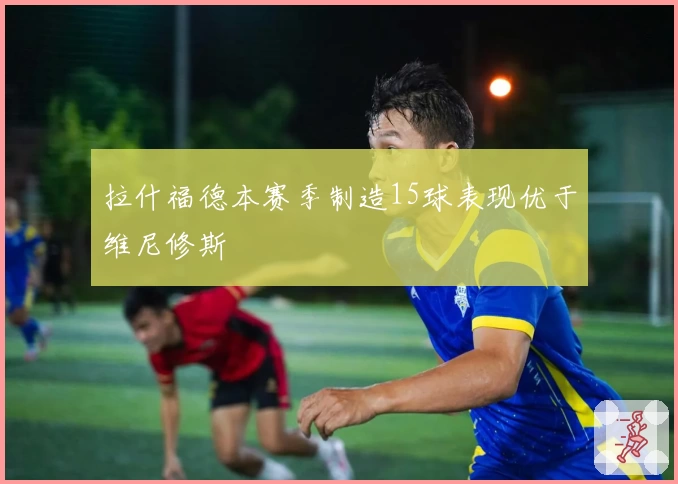 拉什福德本赛季制造15球表现优于维尼修斯