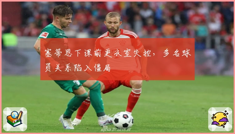 塞蒂恩下课前更衣室失控，多名球员关系陷入僵局