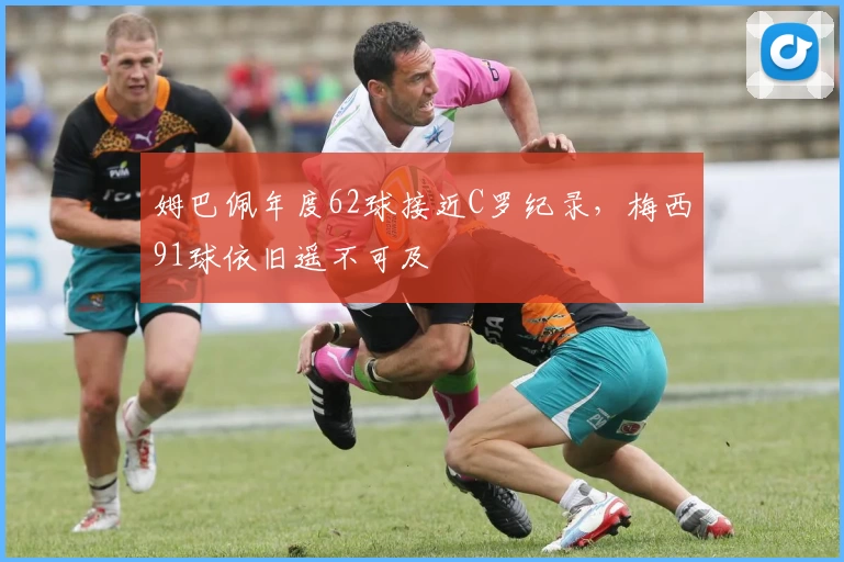 姆巴佩年度62球接近C罗纪录，梅西91球依旧遥不可及